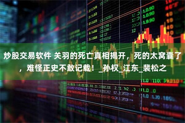炒股交易软件 关羽的死亡真相揭开，死的太窝囊了，难怪正史不敢记载！_孙权_江东_裴松之