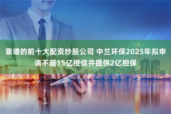 靠谱的前十大配资炒股公司 中兰环保2025年拟申请不超15亿授信并提供2亿担保