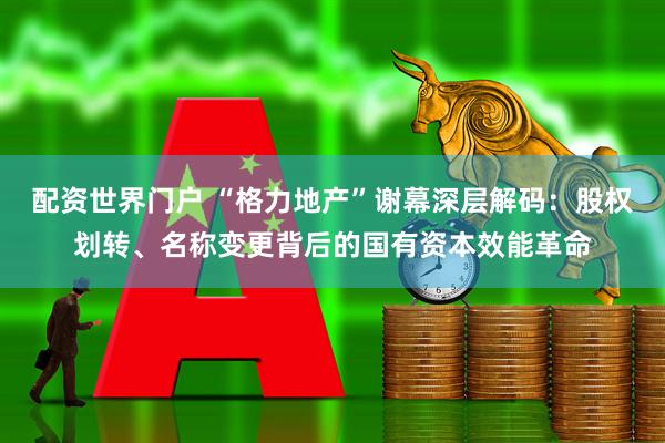 配资世界门户 “格力地产”谢幕深层解码：股权划转、名称变更背后的国有资本效能革命
