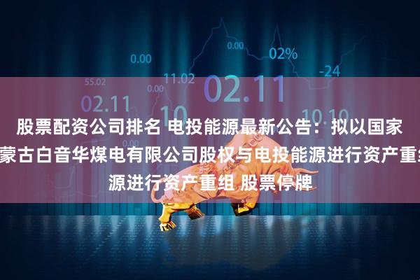 股票配资公司排名 电投能源最新公告：拟以国家电投集团内蒙古白音华煤电有限公司股权与电投能源进行资产重组 股票停牌