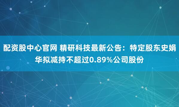 配资股中心官网 精研科技最新公告：特定股东史娟华拟减持不超过0.89%公司股份