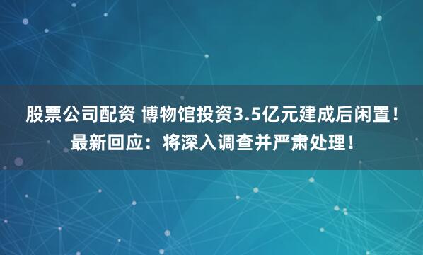 股票公司配资 博物馆投资3.5亿元建成后闲置！最新回应：将深入调查并严肃处理！
