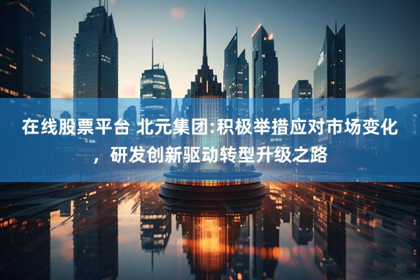 在线股票平台 北元集团:积极举措应对市场变化，研发创新驱动转型升级之路