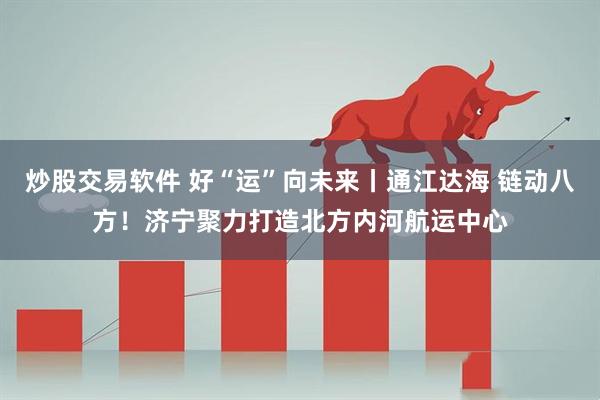 炒股交易软件 好“运”向未来丨通江达海 链动八方！济宁聚力打造北方内河航运中心
