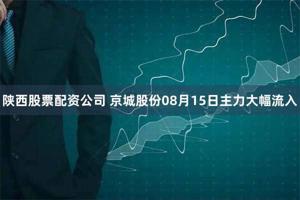 陕西股票配资公司 京城股份08月15日主力大幅流入
