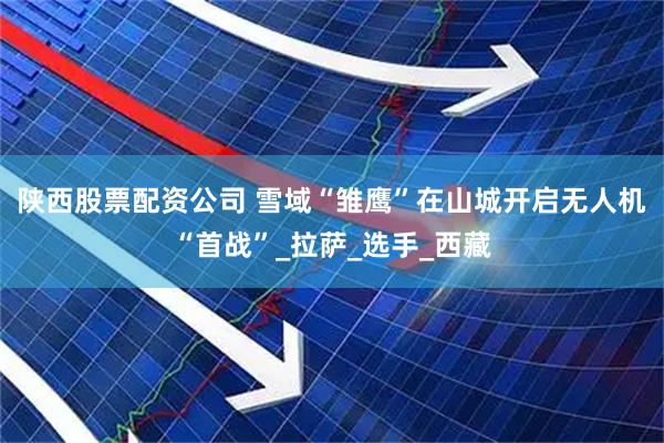 陕西股票配资公司 雪域“雏鹰”在山城开启无人机“首战”_拉萨_选手_西藏