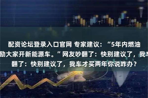 配资论坛登录入口官网 专家建议：“5年内燃油车上路应该禁止，鼓励大家开新能源车。”网友吵翻了：快别建议了，我车才买两年你说咋办？