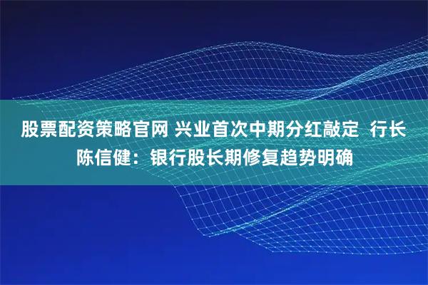 股票配资策略官网 兴业首次中期分红敲定  行长陈信健：银行股长期修复趋势明确