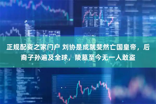 正规配资之家门户 刘协是成就斐然亡国皇帝，后裔子孙遍及全球，陵墓至今无一人敢盗