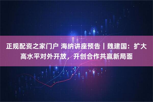 正规配资之家门户 海纳讲座预告｜魏建国：扩大高水平对外开放，开创合作共赢新局面