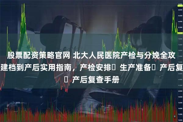 股票配资策略官网 北大人民医院产检与分娩全攻略：从建档到产后实用指南，产检安排・生产准备・产后复查手册