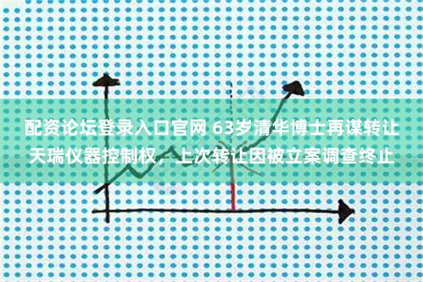 配资论坛登录入口官网 63岁清华博士再谋转让天瑞仪器控制权，上次转让因被立案调查终止