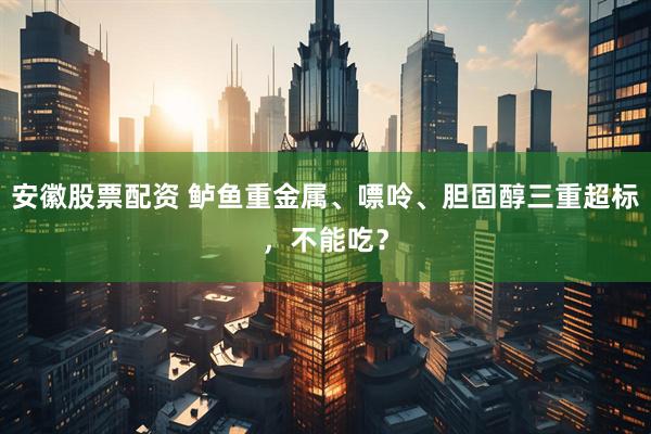 安徽股票配资 鲈鱼重金属、嘌呤、胆固醇三重超标，不能吃？