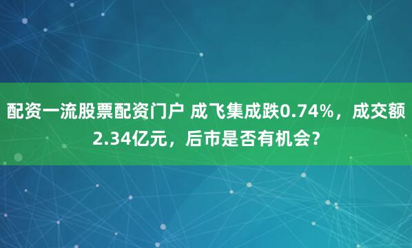 配资一流股票配资门户 成飞集成跌0.74%，成交额2.34亿元，后市是否有机会？