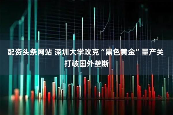 配资头条网站 深圳大学攻克“黑色黄金”量产关 打破国外垄断
